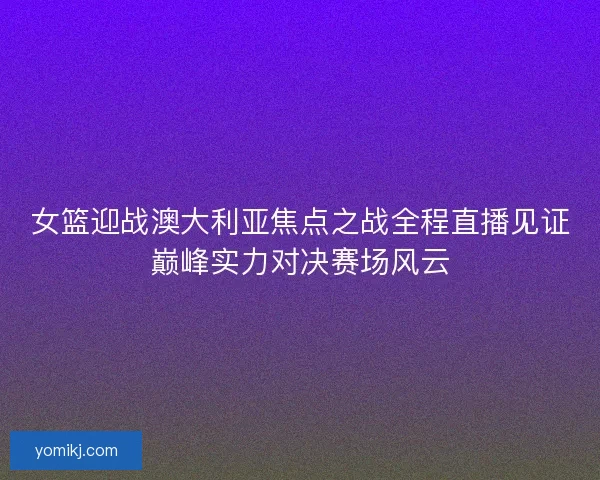 女篮迎战澳大利亚焦点之战全程直播见证巅峰实力对决赛场风云