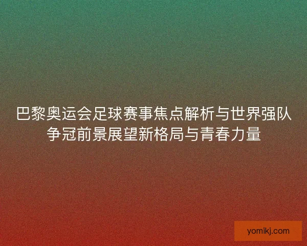 巴黎奥运会足球赛事焦点解析与世界强队争冠前景展望新格局与青春力量