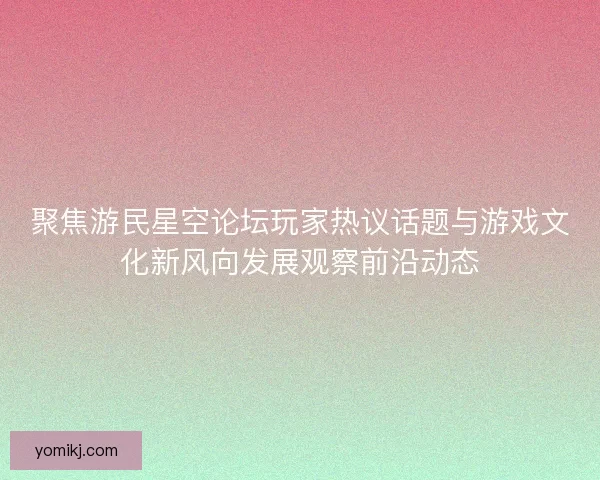 聚焦游民星空论坛玩家热议话题与游戏文化新风向发展观察前沿动态