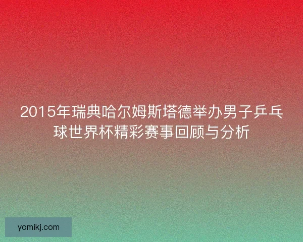 2015年瑞典哈尔姆斯塔德举办男子乒乓球世界杯精彩赛事回顾与分析