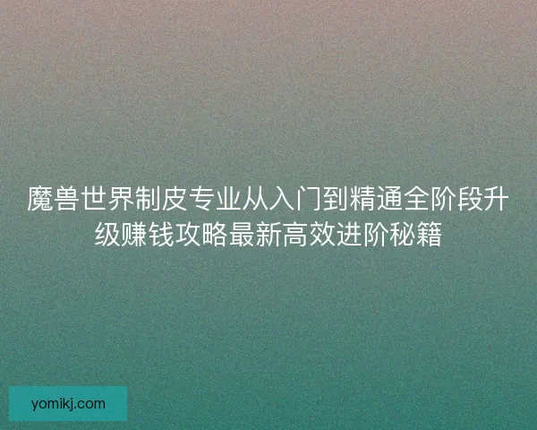 魔兽世界制皮专业从入门到精通全阶段升级赚钱攻略最新高效进阶秘籍