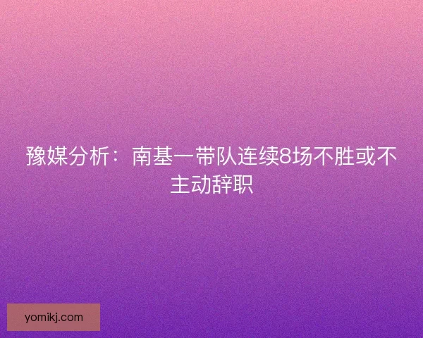 豫媒分析：南基一带队连续8场不胜或不主动辞职
