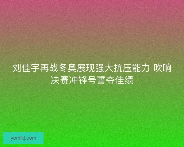 刘佳宇再战冬奥展现强大抗压能力 吹响决赛冲锋号誓夺佳绩 刘佳宇再战冬奥展现强大抗压能力 吹响决赛冲锋号誓夺佳绩