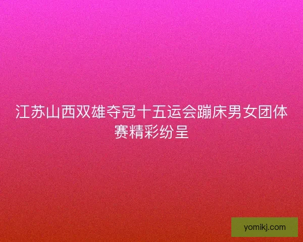 江苏山西双雄夺冠十五运会蹦床男女团体赛精彩纷呈