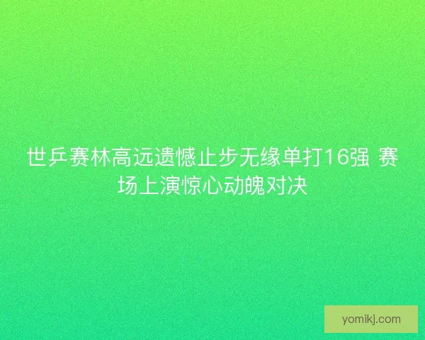 世乒赛林高远遗憾止步无缘单打16强 赛场上演惊心动魄对决 世乒赛林高远遗憾止步无缘单打16强 赛场上演惊心动魄对决