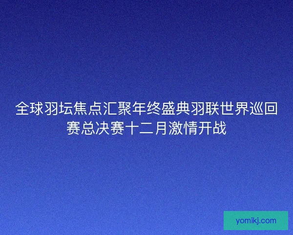 全球羽坛焦点汇聚年终盛典羽联世界巡回赛总决赛十二月激情开战
