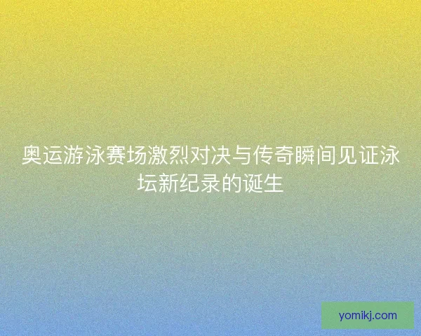 奥运游泳赛场激烈对决与传奇瞬间见证泳坛新纪录的诞生