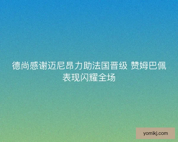 德尚感谢迈尼昂力助法国晋级 赞姆巴佩表现闪耀全场