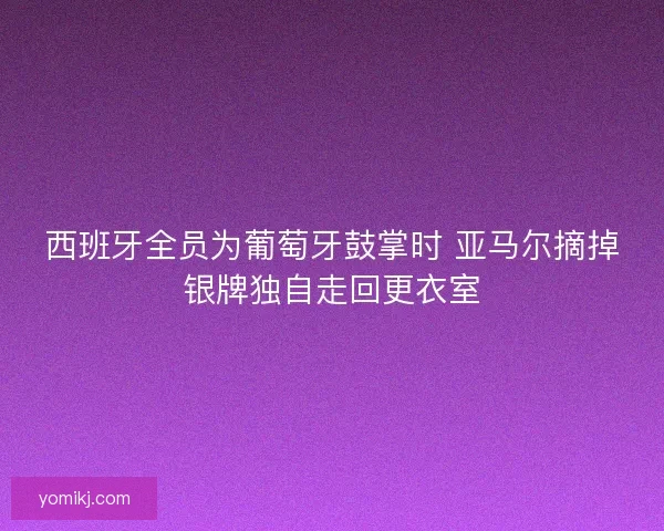 西班牙全员为葡萄牙鼓掌时 亚马尔摘掉银牌独自走回更衣室