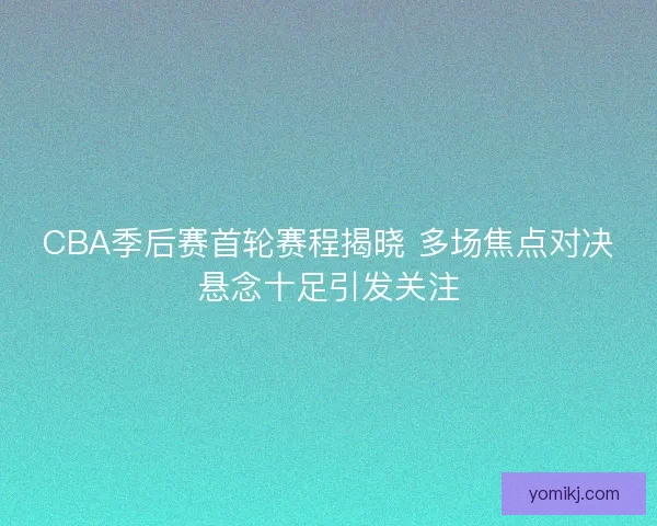 CBA季后赛首轮赛程揭晓 多场焦点对决悬念十足引发关注