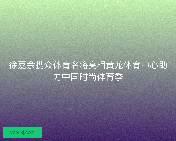 徐嘉余携众体育名将亮相黄龙体育中心助力中国时尚体育季