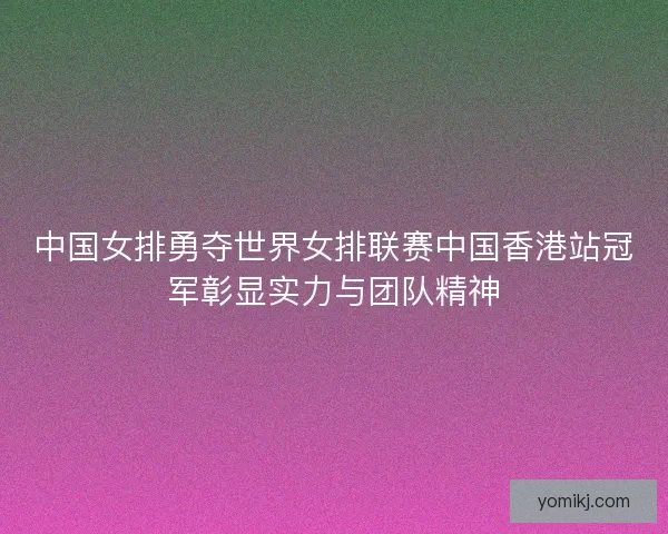 中国女排勇夺世界女排联赛中国香港站冠军彰显实力与团队精神
