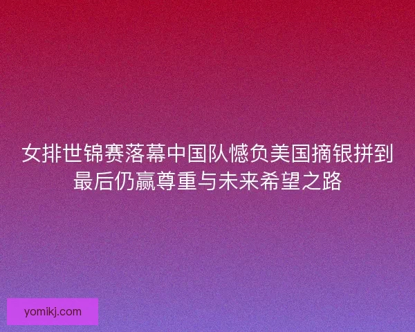 女排世锦赛落幕中国队憾负美国摘银拼到最后仍赢尊重与未来希望之路