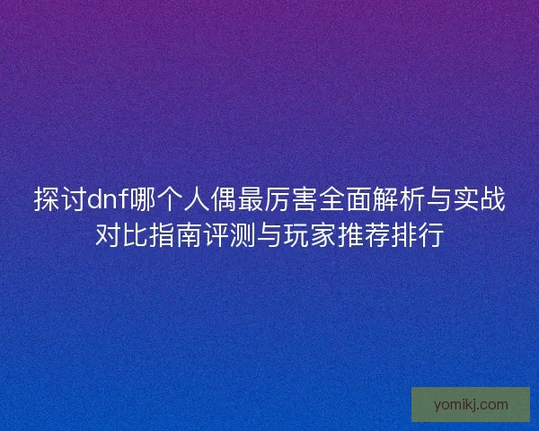 探讨dnf哪个人偶最厉害全面解析与实战对比指南评测与玩家推荐排行