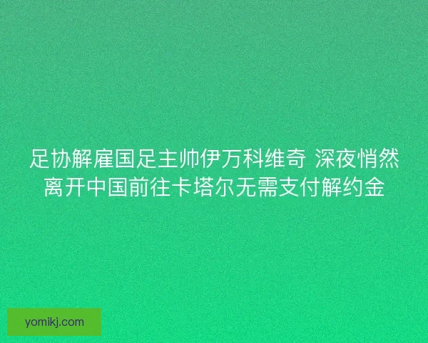 足协解雇国足主帅伊万科维奇 深夜悄然离开中国前往卡塔尔无需支付解约金 足协解雇国足主帅伊万科维奇 深夜悄然离开中国前往卡塔尔无需支付解约金