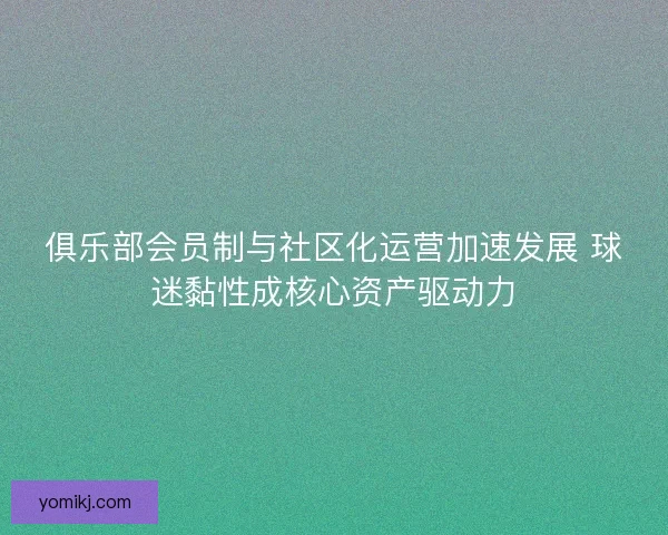 俱乐部会员制与社区化运营加速发展 球迷黏性成核心资产驱动力