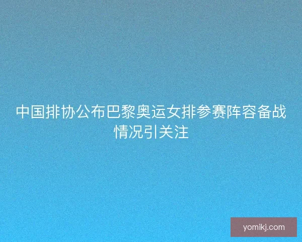 中国排协公布巴黎奥运女排参赛阵容备战情况引关注 中国排协公布巴黎奥运女排参赛阵容备战情况引关注