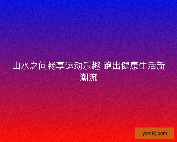 山水之间畅享运动乐趣 跑出健康生活新潮流 山水之间畅享运动乐趣 跑出健康生活新潮流