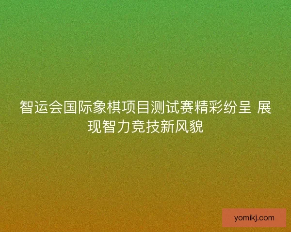 智运会国际象棋项目测试赛精彩纷呈 展现智力竞技新风貌 智运会国际象棋项目测试赛精彩纷呈 展现智力竞技新风貌